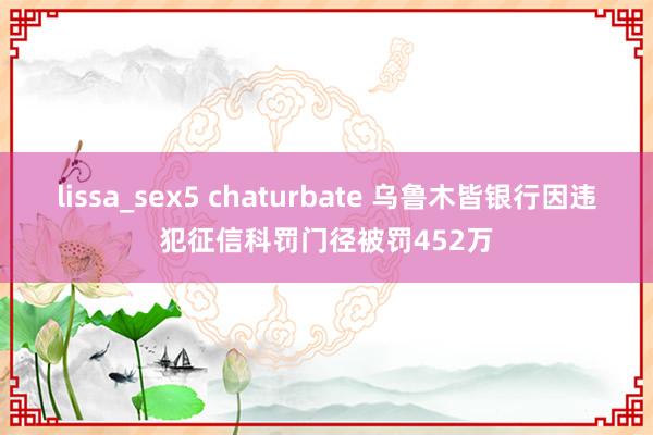 lissa_sex5 chaturbate 乌鲁木皆银行因违犯征信科罚门径被罚452万