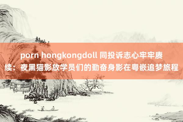 porn hongkongdoll 同投诉志心牢牢赓续：夜黑猫影放学员们的勤奋身影在粤嵌追梦旅程