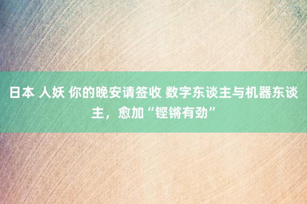 日本 人妖 你的晚安请签收 数字东谈主与机器东谈主，愈加“铿锵有劲”