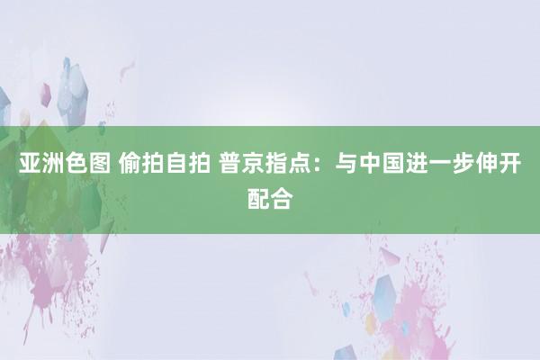 亚洲色图 偷拍自拍 普京指点：与中国进一步伸开配合