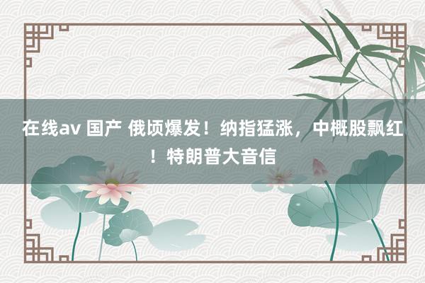 在线av 国产 俄顷爆发！纳指猛涨，中概股飘红！特朗普大音信