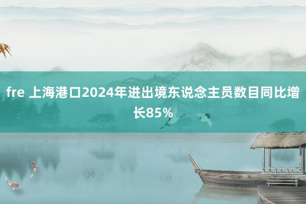 fre 上海港口2024年进出境东说念主员数目同比增长85%