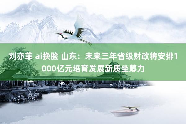 刘亦菲 ai换脸 山东：未来三年省级财政将安排1000亿元培育发展新质坐蓐力