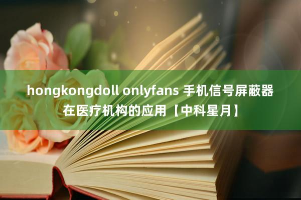 hongkongdoll onlyfans 手机信号屏蔽器在医疗机构的应用【中科星月】