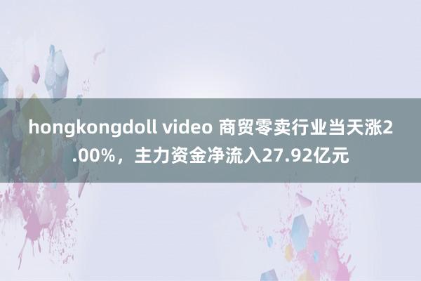 hongkongdoll video 商贸零卖行业当天涨2.00%，主力资金净流入27.92亿元