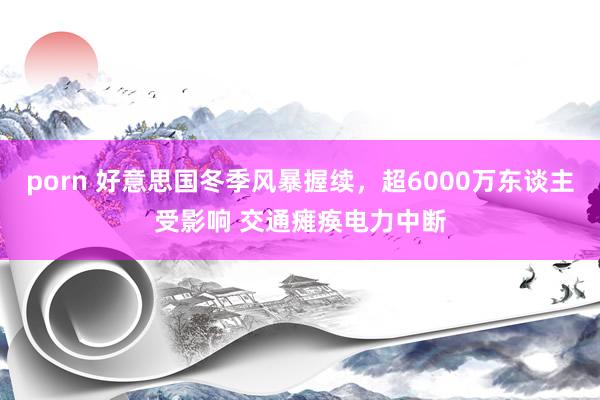 porn 好意思国冬季风暴握续，超6000万东谈主受影响 交通瘫痪电力中断