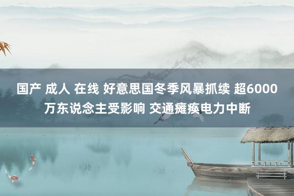 国产 成人 在线 好意思国冬季风暴抓续 超6000万东说念主受影响 交通瘫痪电力中断