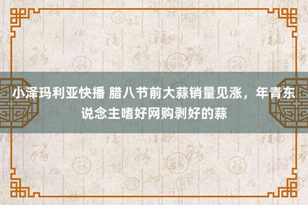 小泽玛利亚快播 腊八节前大蒜销量见涨，年青东说念主嗜好网购剥好的蒜