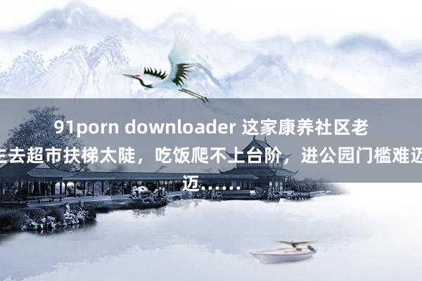 91porn downloader 这家康养社区老东谈主去超市扶梯太陡，吃饭爬不上台阶，进公园门槛难迈……