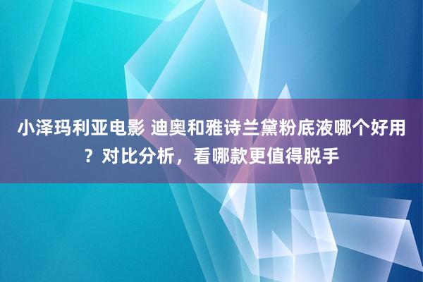 小泽玛利亚电影 迪奥和雅诗兰黛粉底液哪个好用？对比分析，看哪款更值得脱手