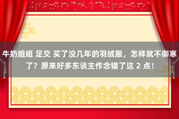 牛奶姐姐 足交 买了没几年的羽绒服，怎样就不御寒了？原来好多东谈主作念错了这 2 点！