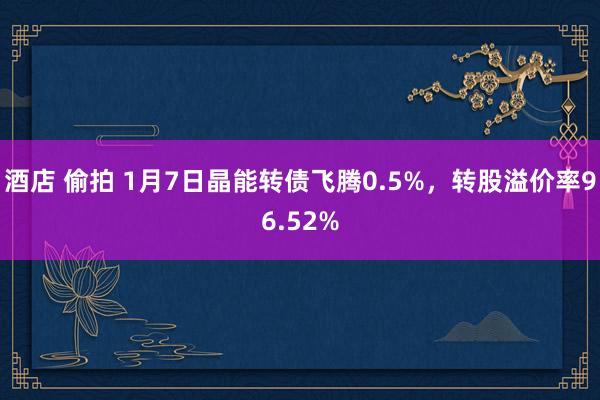 酒店 偷拍 1月7日晶能转债飞腾0.5%，转股溢价率96.52%