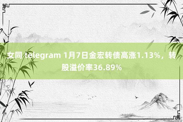 女同 telegram 1月7日金宏转债高涨1.13%，转股溢价率36.89%