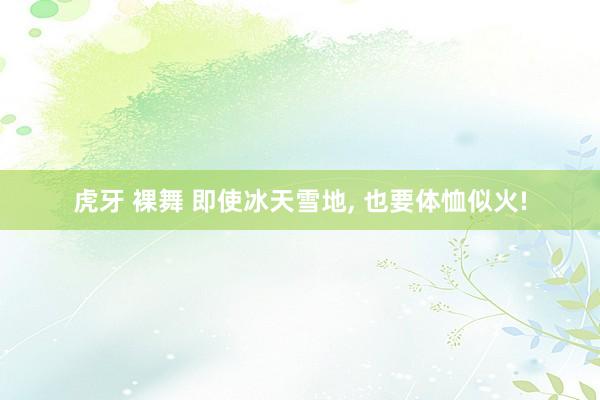 虎牙 裸舞 即使冰天雪地， 也要体恤似火!