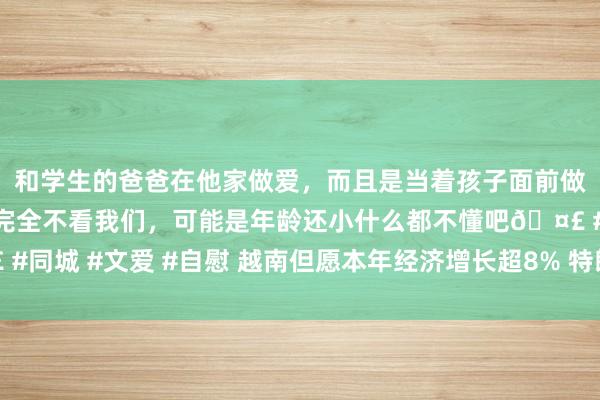 和学生的爸爸在他家做爱，而且是当着孩子面前做爱，太刺激了，孩子完全不看我们，可能是年龄还小什么都不懂吧🤣 #同城 #文爱 #自慰 越南但愿本年经济增长超8% 特朗普加关税成最大隐忧