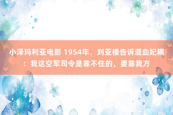 小泽玛利亚电影 1954年，刘亚楼告诉混血妃耦：我这空军司令是靠不住的，要靠我方