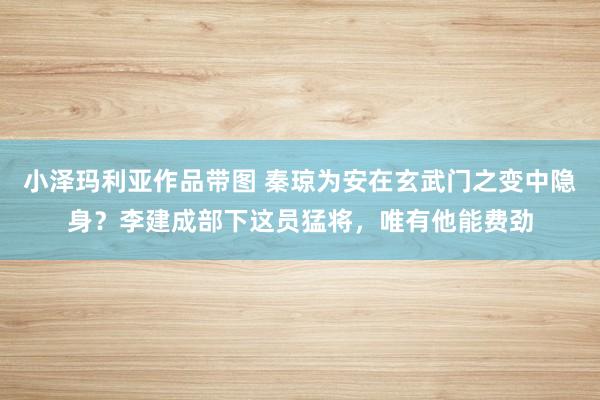 小泽玛利亚作品带图 秦琼为安在玄武门之变中隐身？李建成部下这员猛将，唯有他能费劲