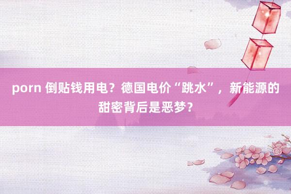 porn 倒贴钱用电？德国电价“跳水”，新能源的甜密背后是恶梦？