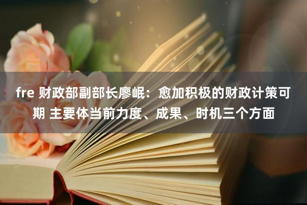 fre 财政部副部长廖岷：愈加积极的财政计策可期 主要体当前力度、成果、时机三个方面