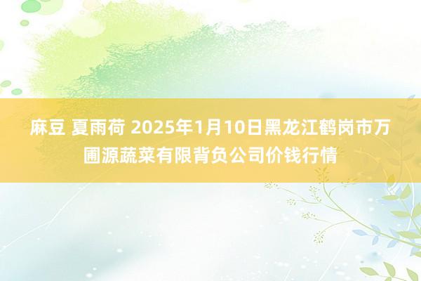 麻豆 夏雨荷 2025年1月10日黑龙江鹤岗市万圃源蔬菜有限背负公司价钱行情