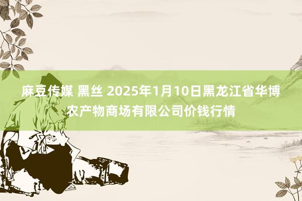 麻豆传媒 黑丝 2025年1月10日黑龙江省华博农产物商场有限公司价钱行情