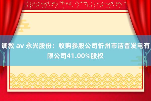 调教 av 永兴股份：收购参股公司忻州市洁晋发电有限公司41.00%股权