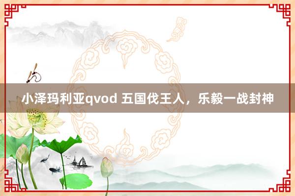 小泽玛利亚qvod 五国伐王人，乐毅一战封神