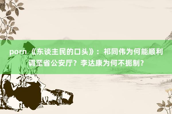 porn 《东谈主民的口头》：祁同伟为何能顺利调至省公安厅？李达康为何不扼制？