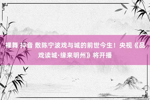 裸舞 抖音 敷陈宁波戏与城的前世今生！央视《品戏读城·缘来明州》将开播