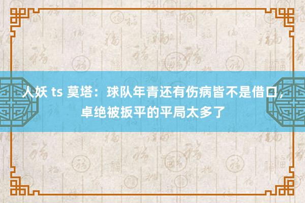 人妖 ts 莫塔：球队年青还有伤病皆不是借口，卓绝被扳平的平局太多了