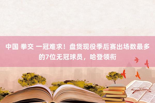 中国 拳交 一冠难求！盘货现役季后赛出场数最多的7位无冠球员，哈登领衔