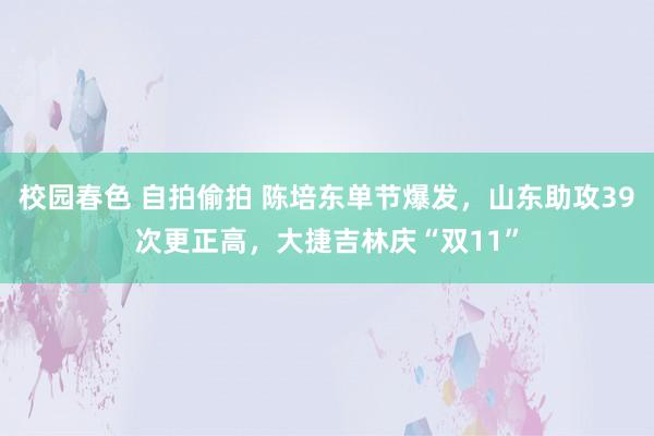 校园春色 自拍偷拍 陈培东单节爆发，山东助攻39次更正高，大捷吉林庆“双11”