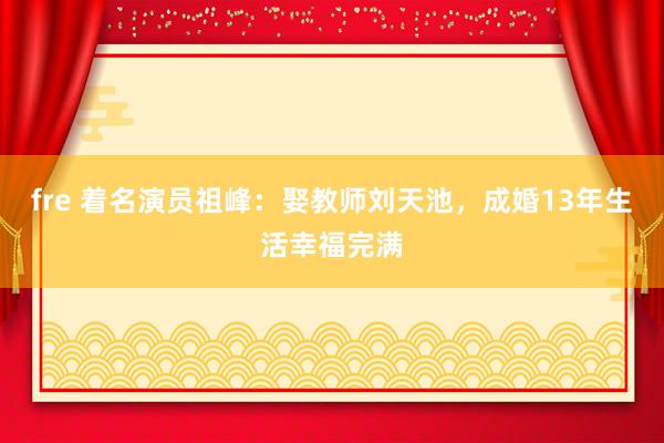 fre 着名演员祖峰：娶教师刘天池，成婚13年生活幸福完满