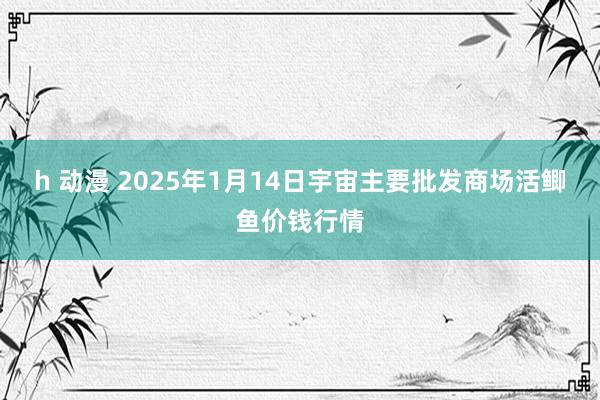 h 动漫 2025年1月14日宇宙主要批发商场活鲫鱼价钱行情