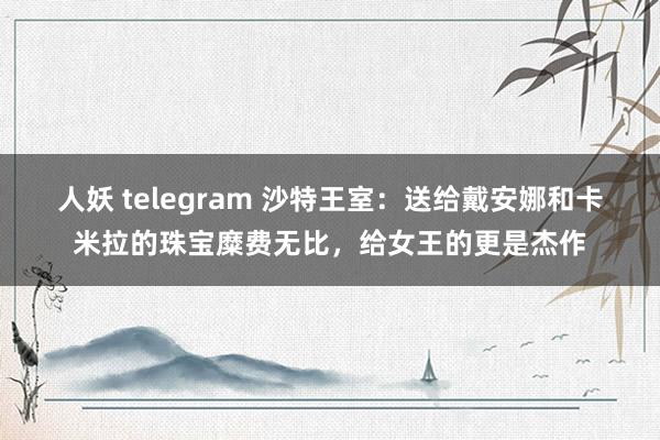 人妖 telegram 沙特王室：送给戴安娜和卡米拉的珠宝糜费无比，给女王的更是杰作