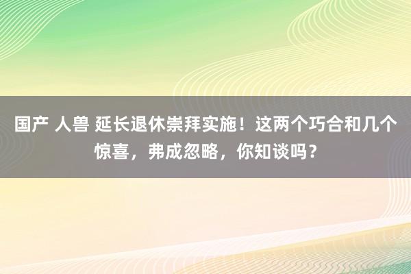 国产 人兽 延长退休崇拜实施！这两个巧合和几个惊喜，弗成忽略，你知谈吗？