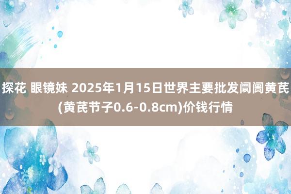 探花 眼镜妹 2025年1月15日世界主要批发阛阓黄芪(黄芪节子0.6-0.8cm)价钱行情