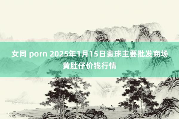 女同 porn 2025年1月15日寰球主要批发商场黄肚仔价钱行情