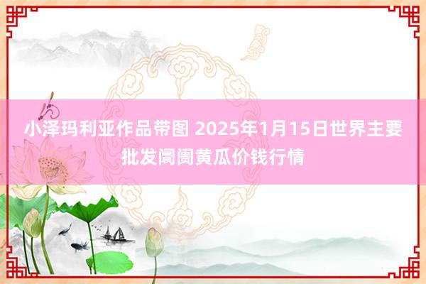 小泽玛利亚作品带图 2025年1月15日世界主要批发阛阓黄瓜价钱行情