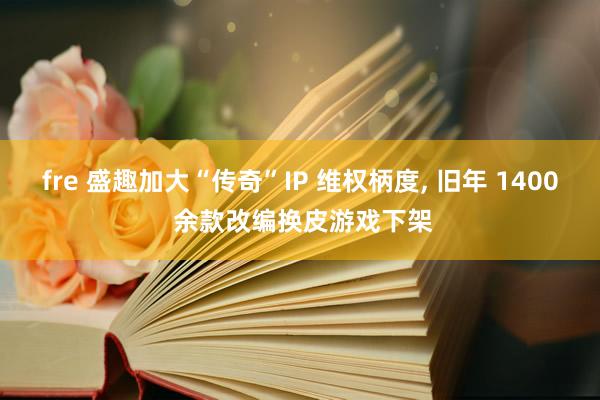 fre 盛趣加大“传奇”IP 维权柄度， 旧年 1400 余款改编换皮游戏下架