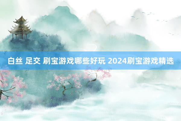 白丝 足交 刷宝游戏哪些好玩 2024刷宝游戏精选