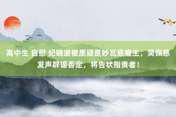 高中生 自慰 纪晓波被质疑是妙瓦底雇主，吴佩慈发声辟谣否定，将告状指责者！