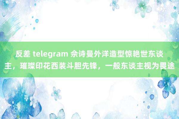 反差 telegram 佘诗曼外洋造型惊艳世东谈主，璀璨印花西装斗胆先锋，一般东谈主视为畏途