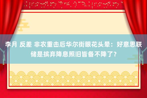 李月 反差 非农重击后华尔街眼花头晕：好意思联储是摈弃降息照旧皆备不降了？