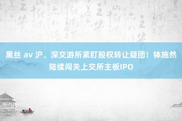 黑丝 av 沪、深交游所紧盯股权转让疑团！钵施然陆续闯关上交所主板IPO