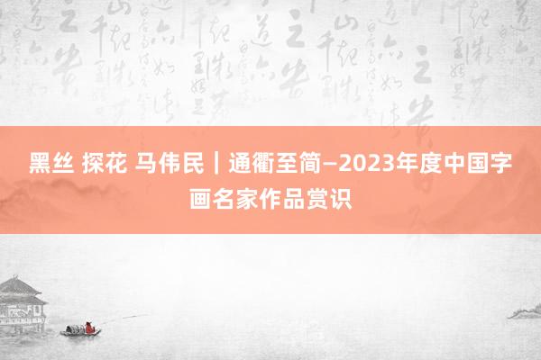 黑丝 探花 马伟民｜通衢至简—2023年度中国字画名家作品赏识