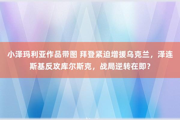 小泽玛利亚作品带图 拜登紧迫增援乌克兰，泽连斯基反攻库尔斯克，战局逆转在即？