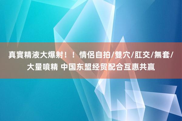 真實精液大爆射！！情侶自拍/雙穴/肛交/無套/大量噴精 中国东盟经贸配合互惠共赢