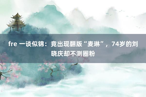 fre 一谈似锦：竟出现翻版“麦琳”，74岁的刘晓庆却不测圈粉