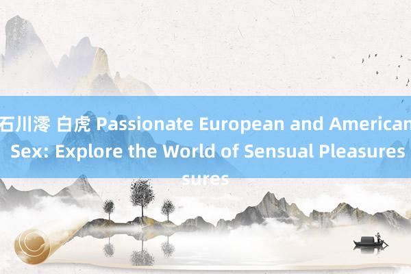 石川澪 白虎 Passionate European and American Sex: Explore the World of Sensual Pleasures